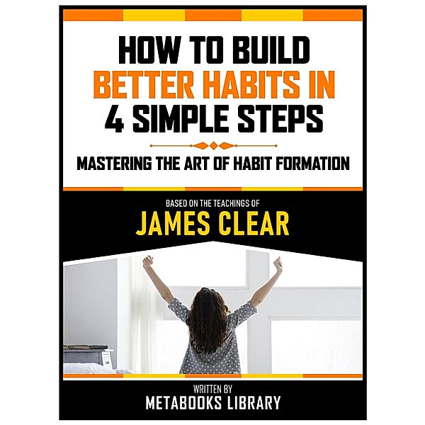 How To Build Better Habits In 4 Simple Steps - Based On The Teachings Of James Clear, Metabooks Library