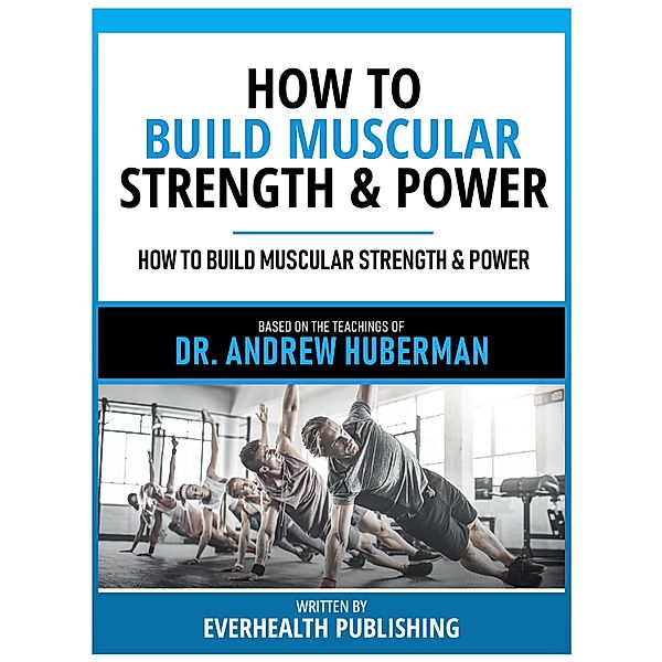How To Build Muscular Strength & Power - Based On The Teachings Of Dr. Andrew Huberman, Everhealth Publishing