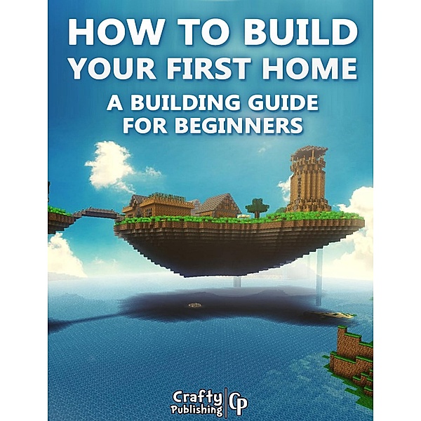 How to Build Your First Home - A Building Guide for Beginners: (An Unofficial Minecraft Book), Crafty Publishing