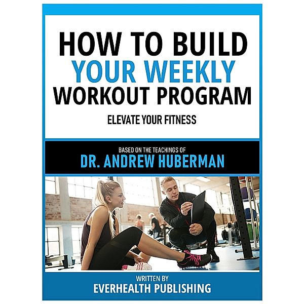 How To Build Your Weekly Workout Program - Based On The Teachings Of Dr. Andrew Huberman, Everhealth Publishing