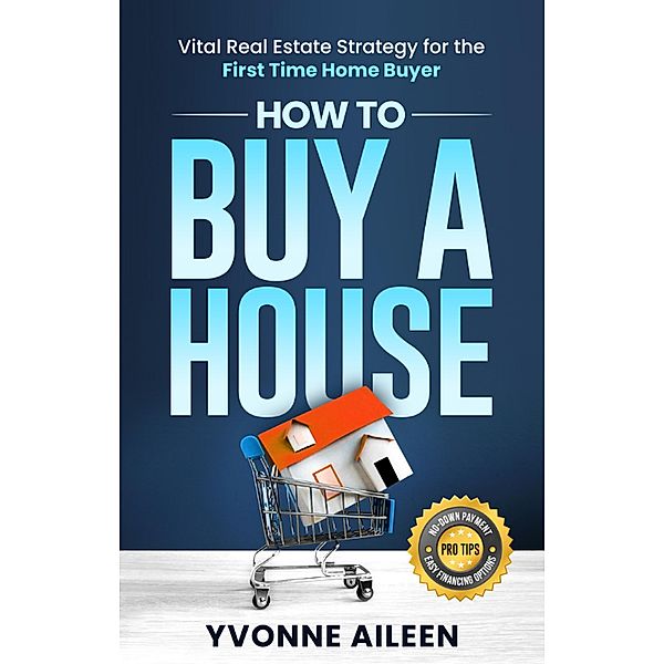 How to Buy a House: Vital Real Estate Strategy for the First Time Home Buyer, Yvonne Aileen