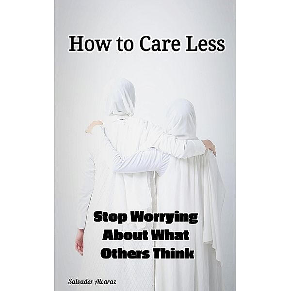 How to Care Less : Stop Worrying About What Others Think, Salvador Alcaraz