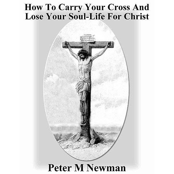 How to Carry Your Cross and Lose Your Soul-Life for Christ (Christian Discipleship Series, #15) / Christian Discipleship Series, Peter M Newman