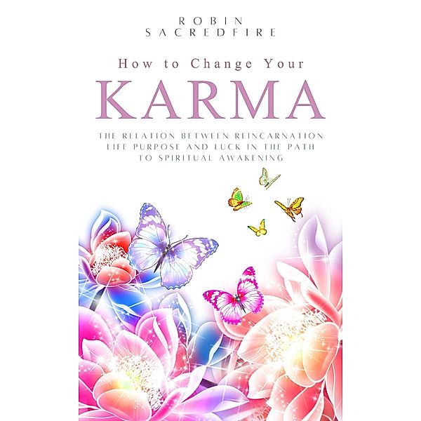 How to Change Your Karma: The Relation Between Reincarnation, Life Purpose and Luck in the Path to Spiritual Awakening, Robin Sacredfire