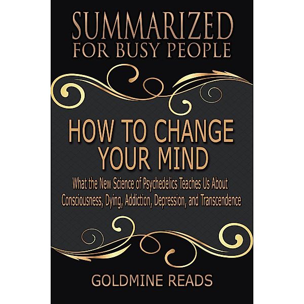 How to Change Your Mind - Summarized for Busy People: What the New Science of Psychedelics Teaches Us about Consciousness, Dying, Addiction, Depression, and Transcendence: Based on the Book by Michael, Goldmine Reads