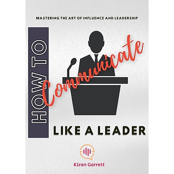 How to Communicate Like a Leader: Mastering the Art of Influence and Leadership, Kiran Garrett