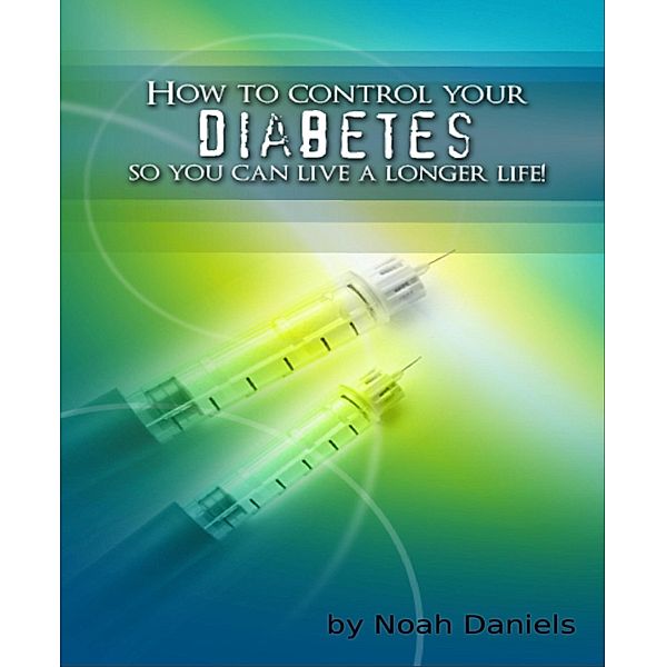 How To Control Your Diabetes So You Can Live A Longer Life!, Noah Daniels