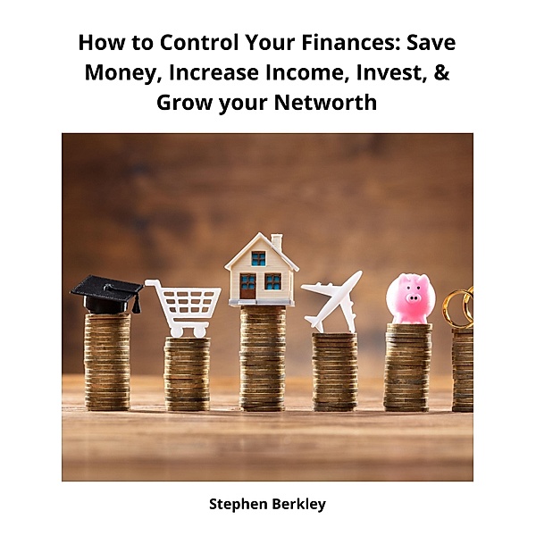 How to Control Your Finances: Save Money, Increase Income, Invest, & Grow your Networth, Stephen Berkley