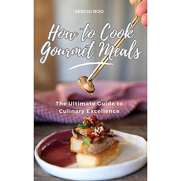 How to Cook Gourmet Meals: The Ultimate Guide to Culinary Excellence, Sergio Rijo