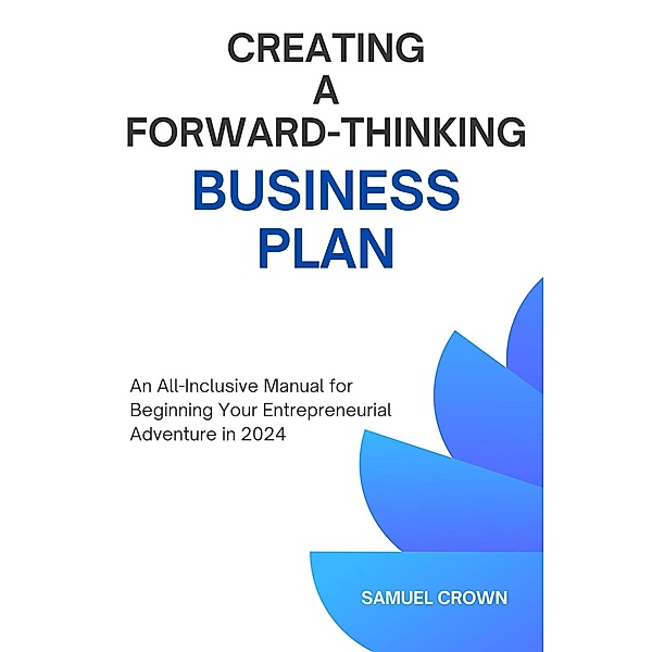 How to Create a Forward-Thinking Business Plan:  An All-Inclusive Manual for Beginning Your Entrepreneurial Adventure in 2024, Samuel Crown