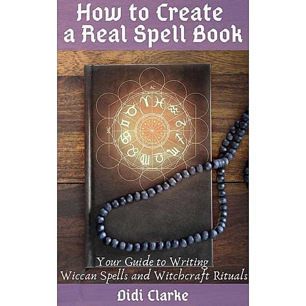 How to Create a Real Spell Book: Your Guide to Writing Wiccan Spells and Witchcraft Rituals, Didi Clarke