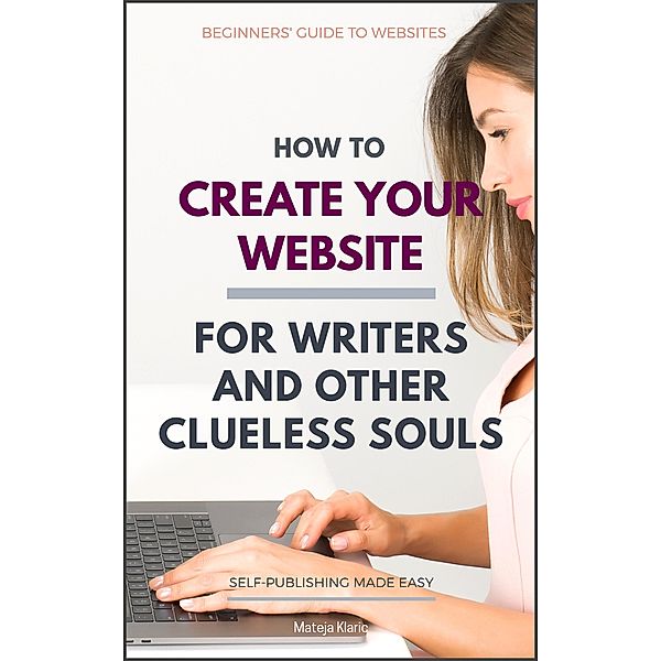 How to Create Your Website: For Writers and Other Clueless Souls (Self-Publishing Made Easy, #3) / Self-Publishing Made Easy, Mateja Klaric