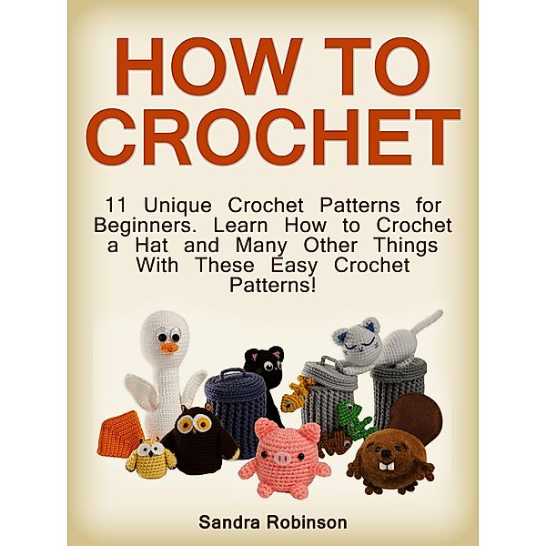 How to Crochet: 11 Unique Crochet Patterns for Beginners. Learn How to Crochet a Hat and Many Other Things With These Easy Crochet Patterns!, Sandra Robinson