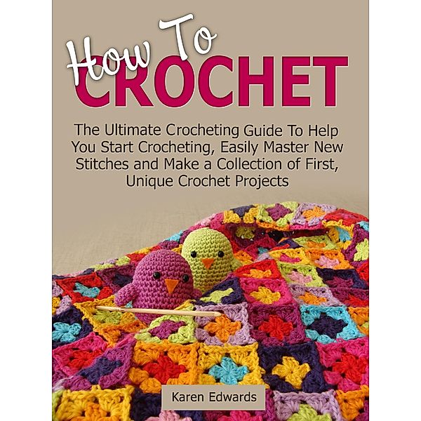 How To Crochet: The Ultimate Crocheting Guide To Help You Start Crocheting, Easily Master New Stitches and Make a Collection of First, Unique Crochet Projects, Karen Edwards