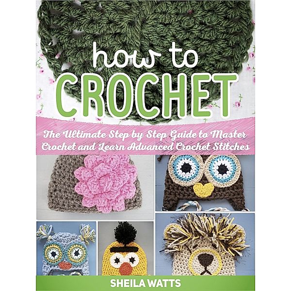 How To Crochet: The Ultimate Step by Step Guide to Master Crochet and Learn Advanced Crochet Stitches, Sheila Watts