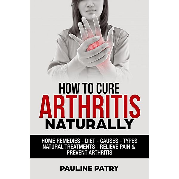 How to Cure Arthritis Naturally : Home Remedies - Diet - Causes - Types - Natural Treatments, Pauline Patry