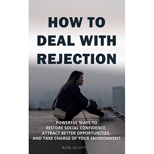 How to Deal with Rejection: Powerful Ways to Restore Social Confidence, Attract Better Opportunities, And Take Charge of Your Environment, Bob Scott
