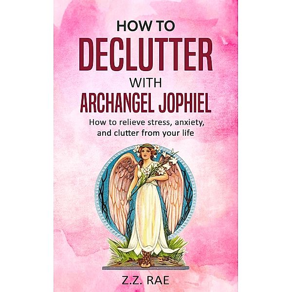 How to Declutter with Archangel Jophiel:  How to relieve stress, anxiety, and clutter from your life, Z. Z. Rae