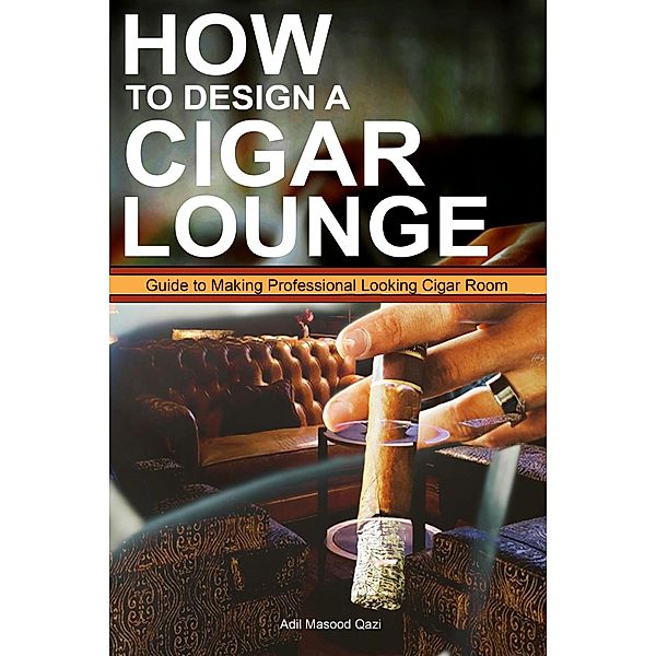 How to Design a Cigar Lounge: Guide to Making Professional Looking Cigar Room, Adil Masood Qazi