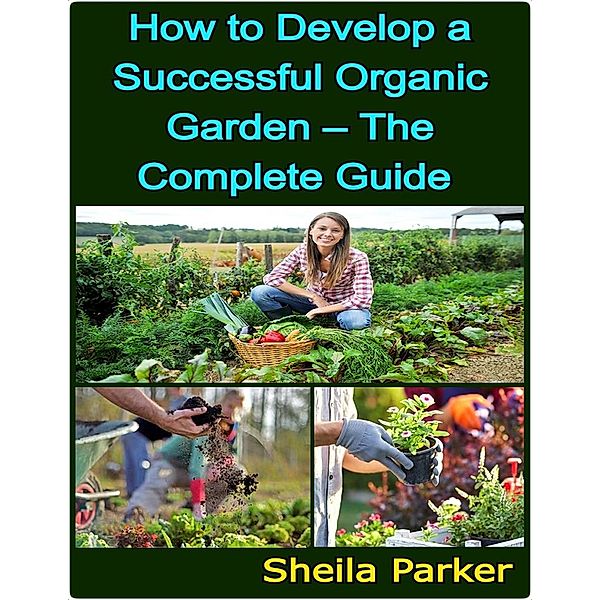 How to Develop a Successful Organic Garden - The Complete Guide, Sheila Parker