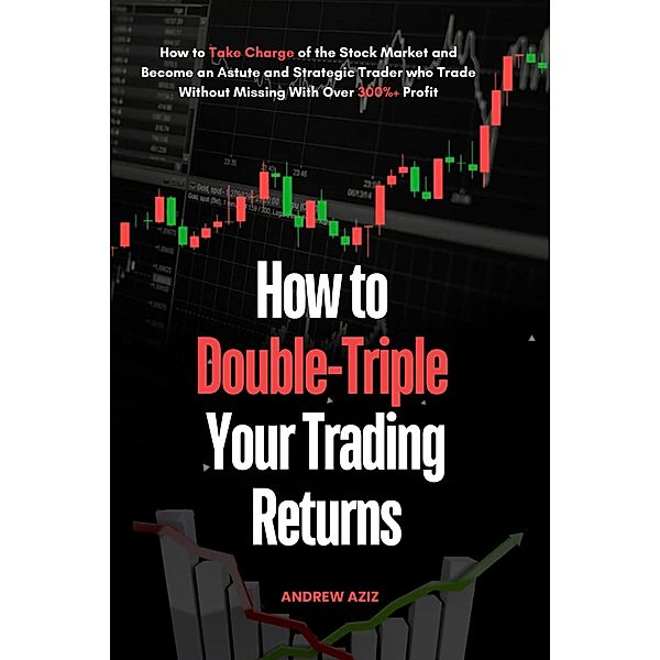 How to Double-Triple Your Trading Returns : How to Take Charge of the Stock Market and Become an Astute and Strategic Trader who Trade Without Missing With Over 300%+ Profit, Andrew Aziz