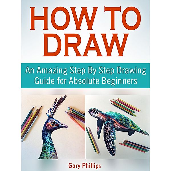 How to Draw: An Amazing Step By Step Drawing Guide for Absolute Beginners, Gary Phillips