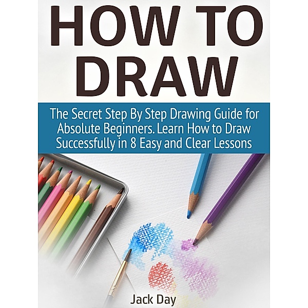 How to Draw: The Secret Step By Step Drawing Guide for Absolute Beginners. Learn How to Draw Successfully in 8 Easy and Clear Lessons, Jack Day