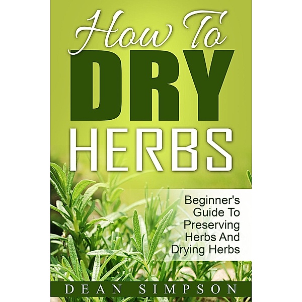 How To Dry Herbs: Beginner's Guide To Preserving Herbs And Drying Herbs, Dean Simpson