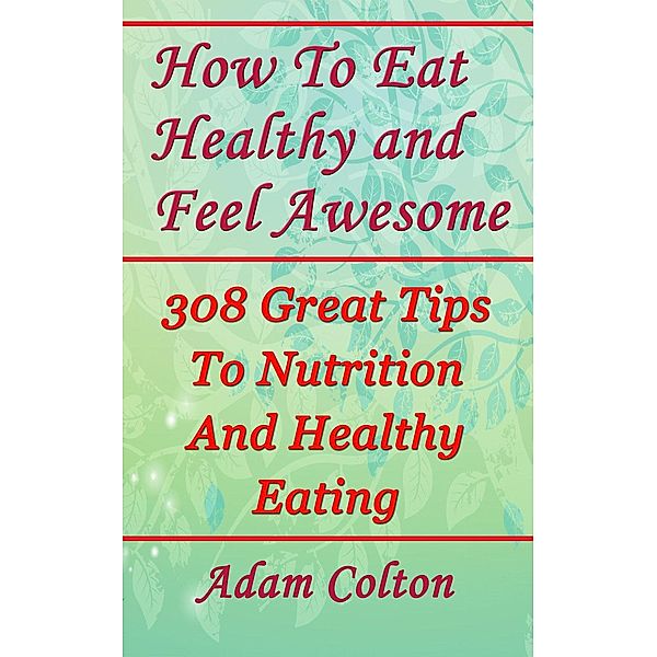 How To Eat Healthy and Feel Awesome: 308 Great Tips To Nutrition And Healthy Eating, Adam Colton