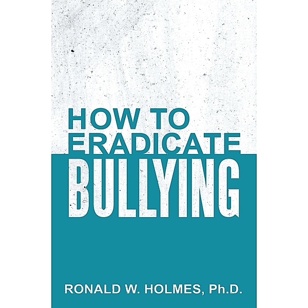 How to Eradicate Bullying, Ronald W. Holmes Ph. D.
