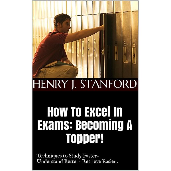How To Excel In Exams: Becoming A Topper! (Techniques on Studying Faster, Understanding Better And Retrieving It Faster Too.) / A Guide For Students!, Henry J. Stanford