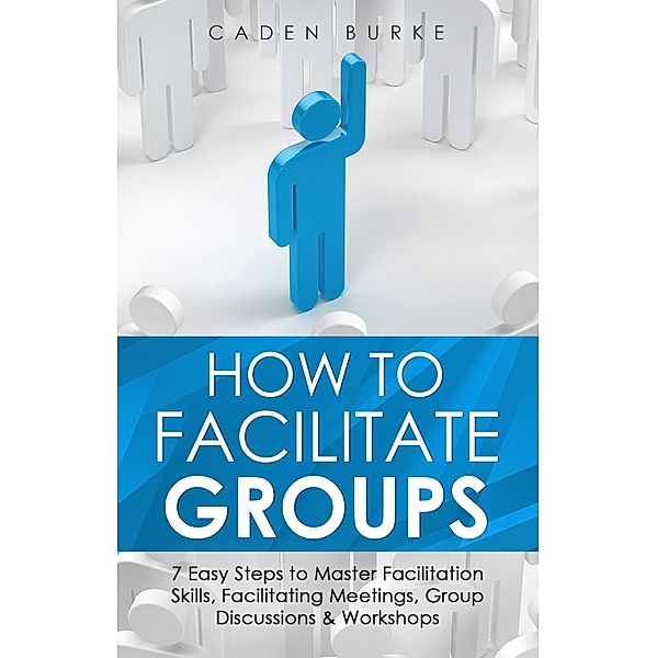 How to Facilitate Groups: 7 Easy Steps to Master Facilitation Skills, Facilitating Meetings, Group Discussions & Workshops, Caden Burke