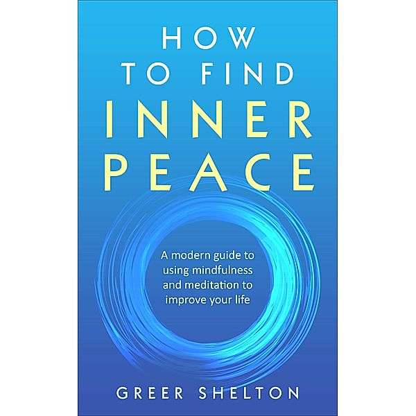 How to Find Inner Peace: A Modern Guide to using Mindfulness and Meditation to Improve Your Life, Greer Shelton