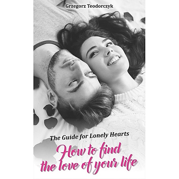 How To Find The Love Of Your Life: The Guide For Lonely Hearts, Grzegorz Teodorczyk