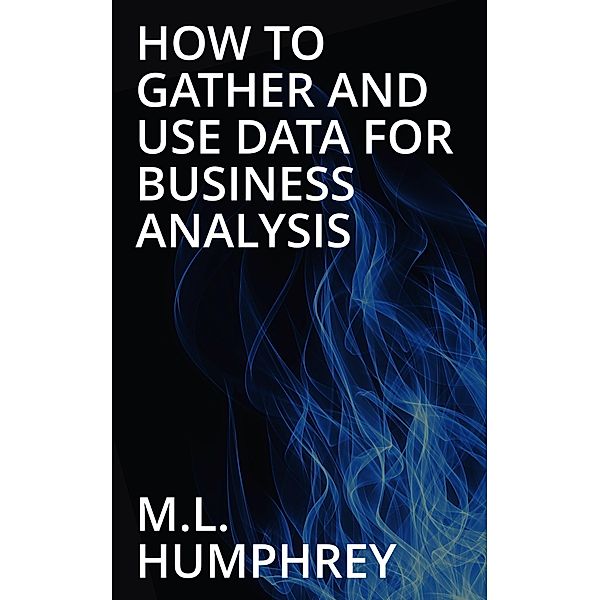 How To Gather And Use Data For Business Analysis, M. L. Humphrey