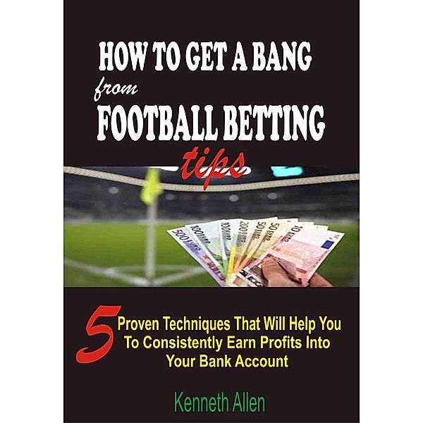How to Get a Bang from Football Betting Tips: 5 Proven Techniques that Will Help You to Consistently Earn Profits into Your Bank Account, Kenneth Allen