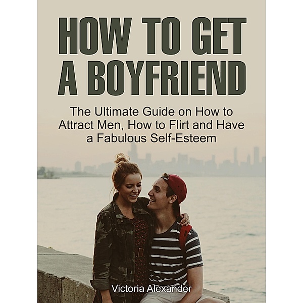 How To Get A Boyfriend: The Ultimate Guide on How to Attract Men, How to Flirt and Have a Fabulous Self-Esteem, Victoria Alexander