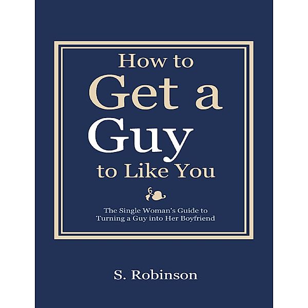 How to Get a Guy to Like You - The Single Woman’s Guide to Turning a Guy into Her Boyfriend, S. Robinson