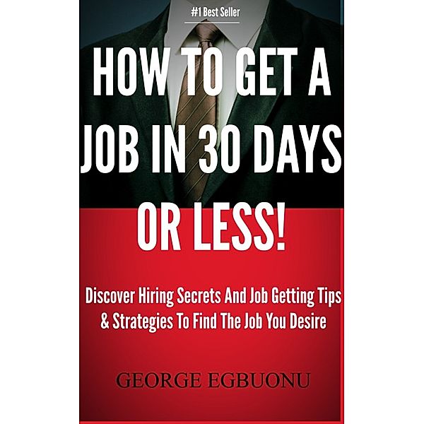 How To Get A Job In 30 Days Or Less!: Discover Insider Hiring Secrets On Applying & Interviewing For Any Job And Job Getting Tips & Strategies To Find The Job You Desire, George Egbuonu