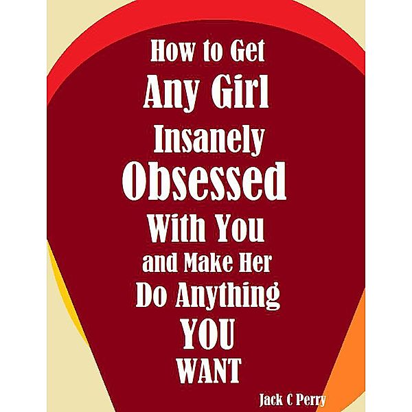 How to Get Any Girl Insanely Obsessed With You and Make Her Do Anything You Want, Jack C Perry