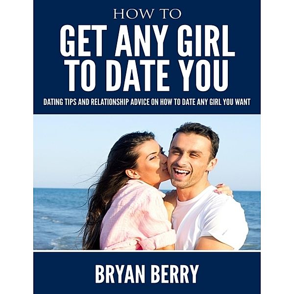 How to Get Any Girl to Date You - Dating Tips and Relationship Advice On How to Date Any Girl You Want, Bryan Berry