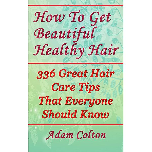 How To Get Beautiful Healthy Hair: 336 Great Hair Care Tips That Everyone Should Know, Adam Colton