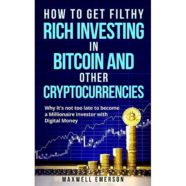 How to Get Filthy Rich Investing in Bitcoin and Other Cryptocurrencies: Why It's Not Too Late to Become a Millionaire Investor With Digital Money, Maxwell Emerson