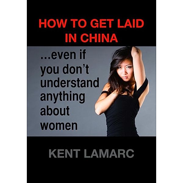 How to Get Laid in China: …even if you don’t understand anything about women, Kent Lamarc