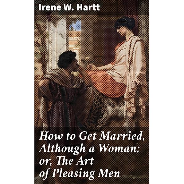 How to Get Married, Although a Woman; or, The Art of Pleasing Men, Irene W. Hartt