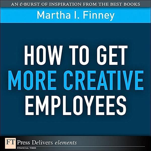 How to Get More Creative Employees / FT Press Delivers Elements, Martha I. Finney