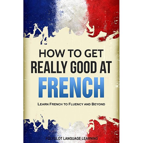 How to Get Really Good at French: Learn French to Fluency and Beyond, Polyglot Language Learning