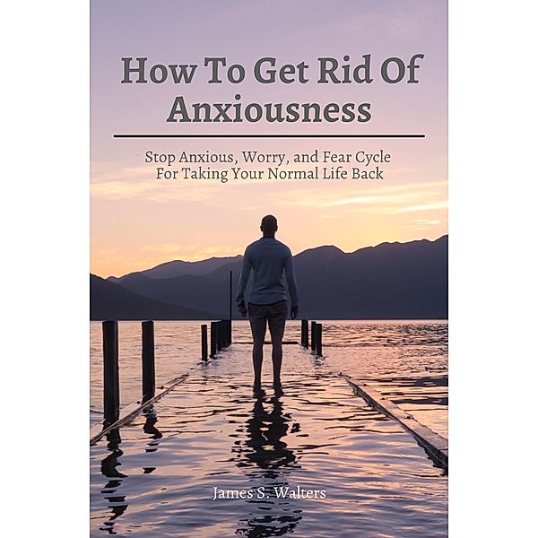 How To Get Rid Of Anxiousness! Stop Anxious, Worry, and Fear Cycle For Taking Your Normal Life Back, James S. Walters