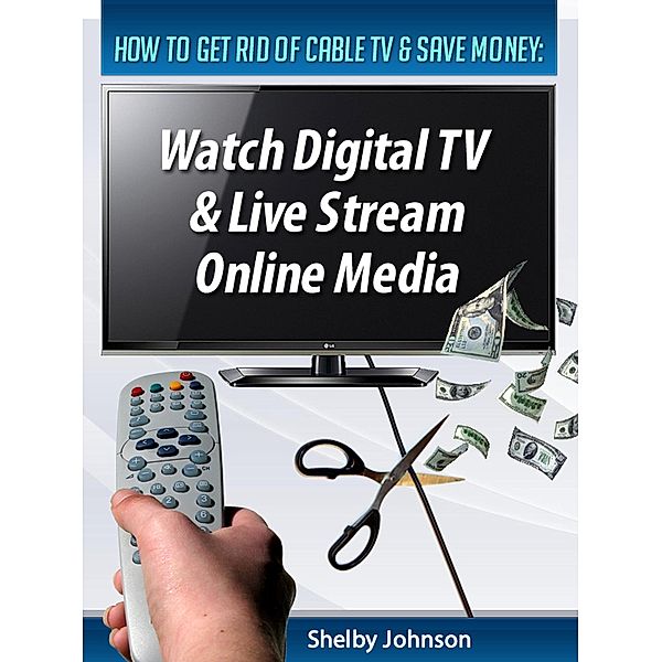 How to Get Rid of Cable TV & Save Money: Watch Digital TV & Live Stream Online Media, Shelby Johnson