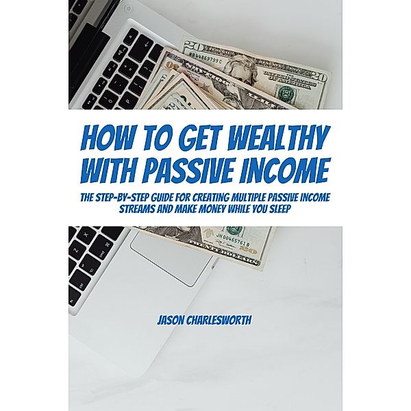 How To Get Wealthy with Passive Income! The Step-By-Step Guide For Creating Multiple Passive Income Streams And Make Money While You Sleep, Jason Charlesworth